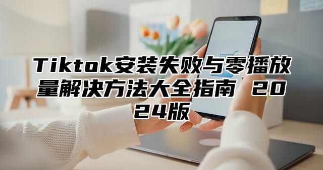 Tiktok安装失败与零播放量解决方法大全指南 2025版