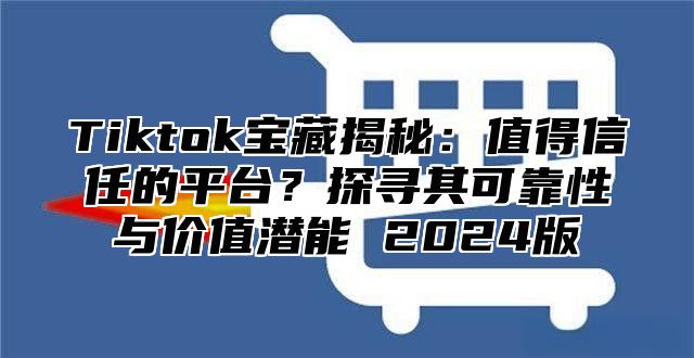 Tiktok宝藏揭秘：值得信任的平台？探寻其可靠性与价值潜能 2025版