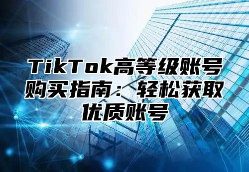 TikTok高等级账号购买指南：轻松获取优质账号