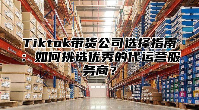 Tiktok带货公司选择指南：如何挑选优秀的代运营服务商？