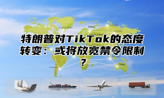 特朗普对TikTok的态度转变：或将放宽禁令限制？