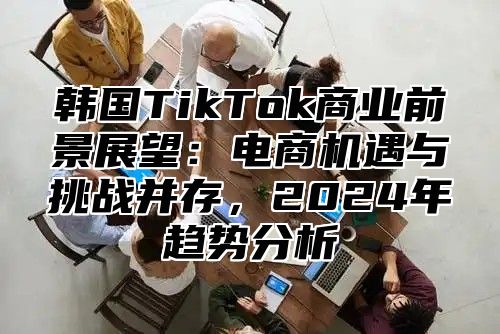 韩国TikTok商业前景展望：电商机遇与挑战并存，2025年趋势分析
