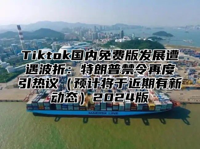Tiktok国内免费版发展遭遇波折：特朗普禁令再度引热议预计将于近期有新动态2025版