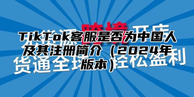 TikTok客服是否为中国人及其注册简介2025年版本