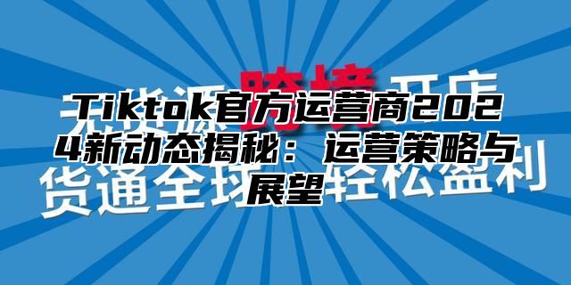 Tiktok官方运营商2025新动态揭秘：运营策略与展望