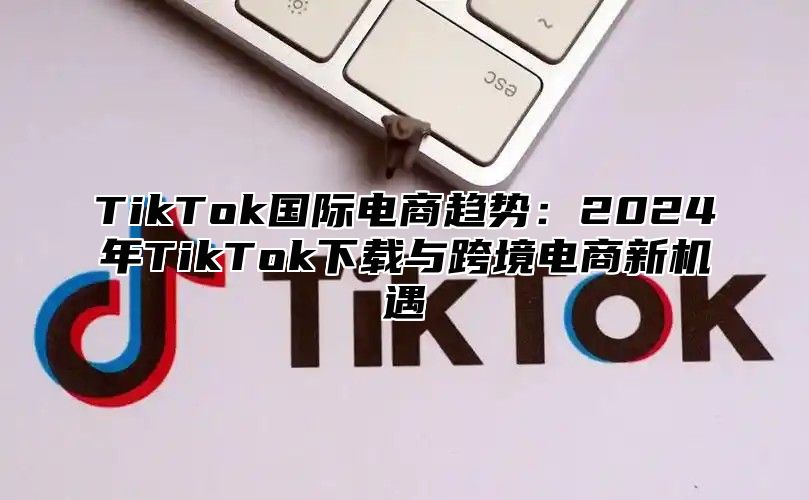 TikTok国际电商趋势：2025年TikTok下载与跨境电商新机遇