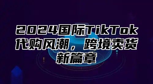 2025国际TikTok代购风潮，跨境卖货新篇章