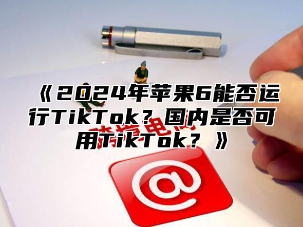 2025年苹果6能否运行TikTok？国内是否可用TikTok？