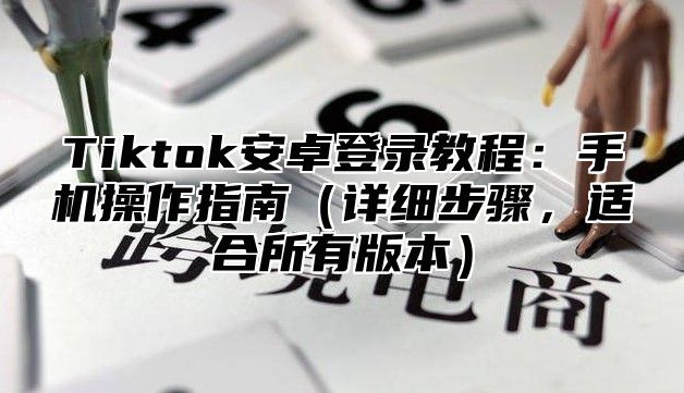 Tiktok安卓登录教程：手机操作指南详细步骤，适合所有版本