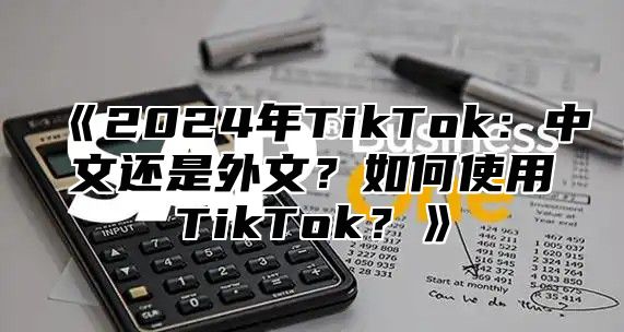 2025年TikTok：中文还是外文？如何使用TikTok？