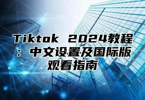Tiktok 2025教程：中文设置及国际版观看指南