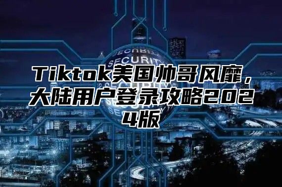 Tiktok美国帅哥风靡，大陆用户登录攻略2025版