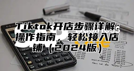Tiktok开店步骤详解：操作指南，轻松接入店铺2025版