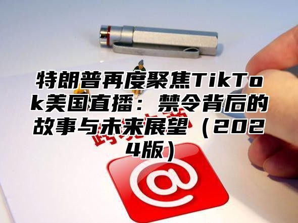 特朗普再度聚焦TikTok美国直播：禁令背后的故事与未来展望2025版