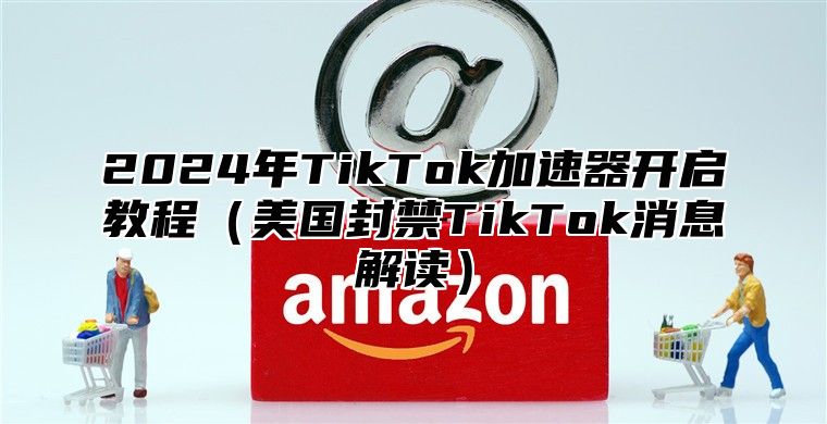 2025年TikTok加速器开启教程美国封禁TikTok消息解读
