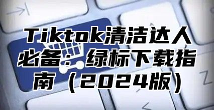 Tiktok清洁达人必备：绿标下载指南2025版