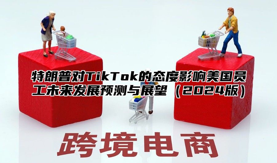 特朗普对TikTok的态度影响美国员工未来发展预测与展望2025版