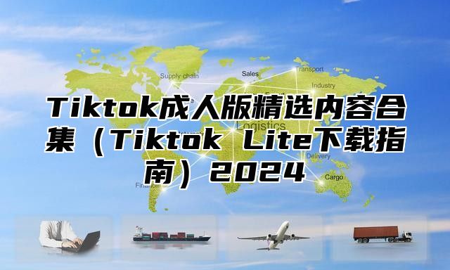 Tiktok成人版精选内容合集Tiktok Lite下载指南2025