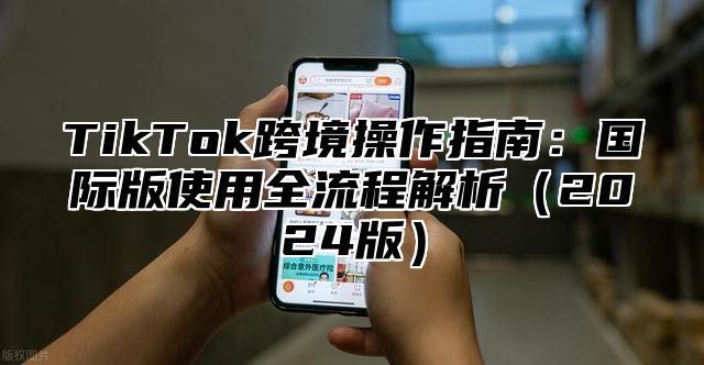 TikTok跨境操作指南：国际版使用全流程解析2025版