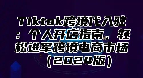 Tiktok跨境代入驻：个人开店指南，轻松进军跨境电商市场2025版
