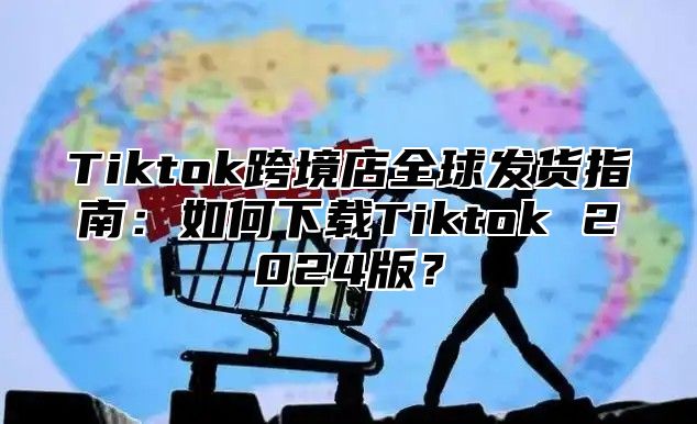 Tiktok跨境店全球发货指南：如何下载Tiktok 2025版？