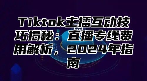 Tiktok主播互动技巧揭秘：直播专线费用解析，2025年指南
