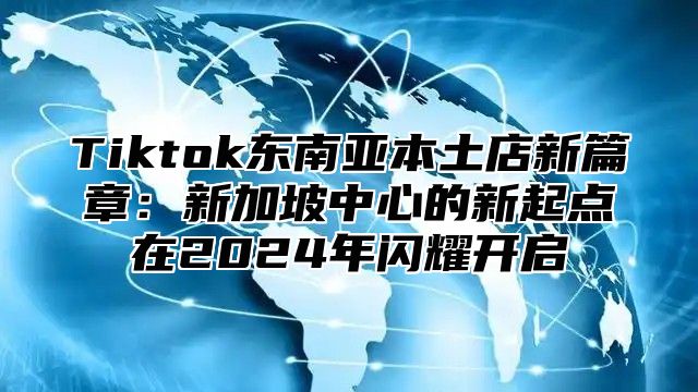 Tiktok东南亚本土店新篇章：新加坡中心的新起点在2025年闪耀开启