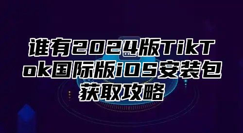 谁有2025版TikTok国际版iOS安装包获取攻略