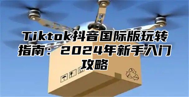 Tiktok抖音国际版玩转指南：2025年新手入门攻略