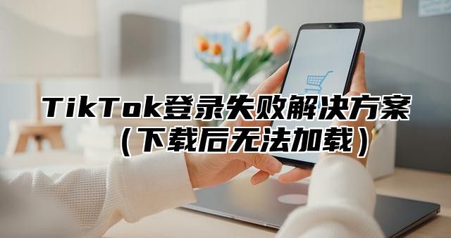 TikTok登录失败解决方案下载后无法加载