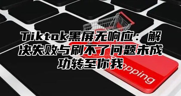 Tiktok黑屏无响应：解决失败与刷不了问题未成功转至你我