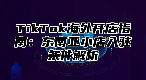 TikTok海外开店指南：东南亚小店入驻条件解析