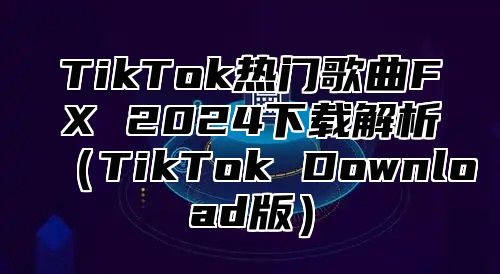 TikTok热门歌曲FX 2025下载解析TikTok Download版