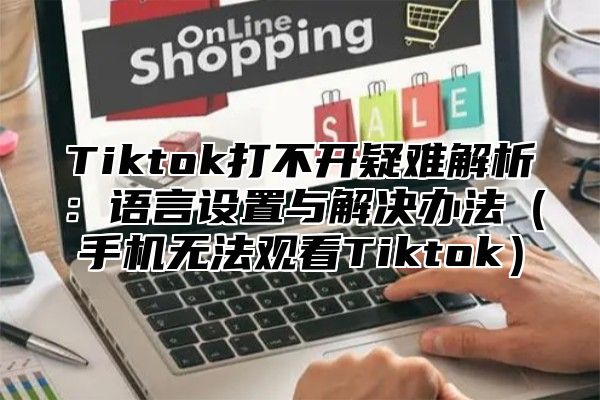 Tiktok打不开疑难解析：语言设置与解决办法手机无法观看Tiktok