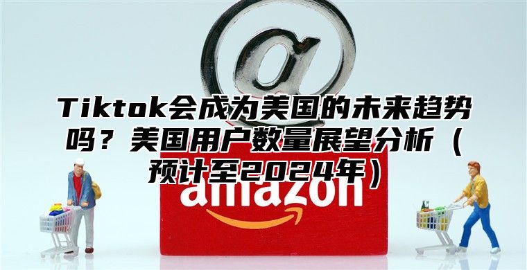 Tiktok会成为美国的未来趋势吗？美国用户数量展望分析预计至2025年
