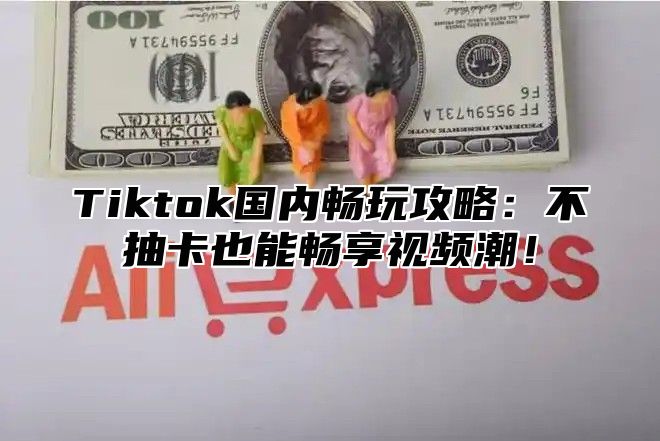 Tiktok国内畅玩攻略：不抽卡也能畅享视频潮！