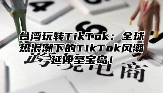 台湾玩转TikTok：全球热浪潮下的TikTok风潮延伸至宝岛！