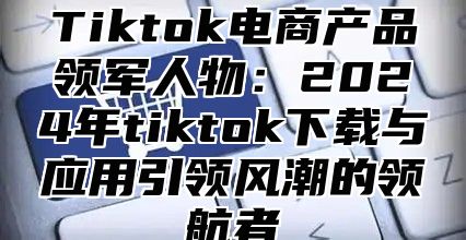 Tiktok电商产品领军人物：2025年tiktok下载与应用引领风潮的领航者