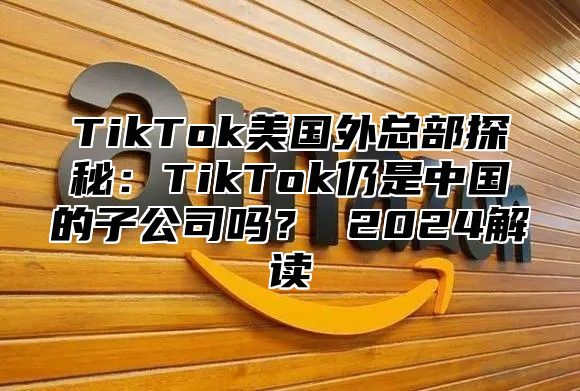 TikTok美国外总部探秘：TikTok仍是中国的子公司吗？ 2025解读
