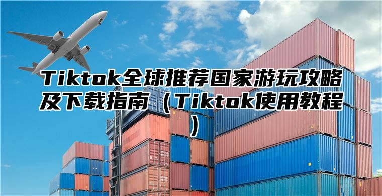 Tiktok全球推荐国家游玩攻略及下载指南Tiktok使用教程