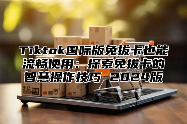 Tiktok国际版免拔卡也能流畅使用：探索免拔卡的智慧操作技巧 2025版