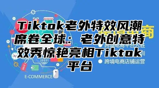 Tiktok老外特效风潮席卷全球：老外创意特效秀惊艳亮相Tiktok平台