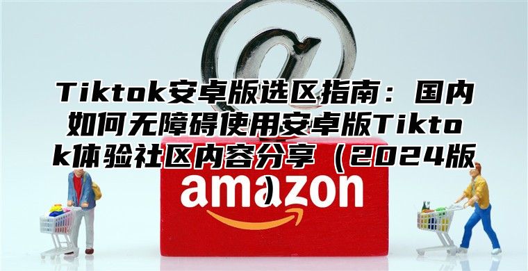 Tiktok安卓版选区指南：国内如何无障碍使用安卓版Tiktok体验社区内容分享2025版