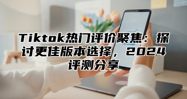 Tiktok热门评价聚焦：探讨更佳版本选择，2025评测分享