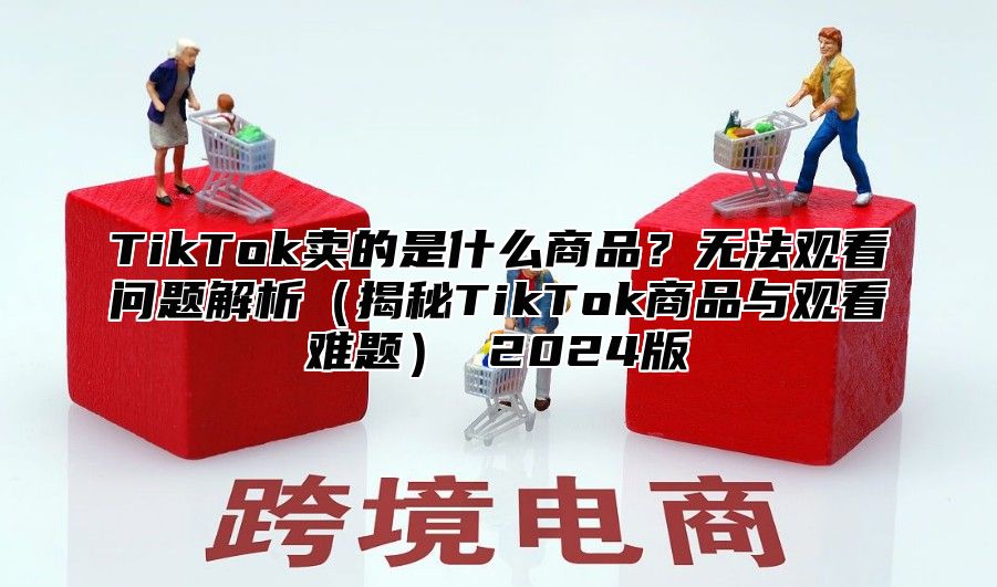 TikTok卖的是什么商品？无法观看问题解析揭秘TikTok商品与观看难题 2025版