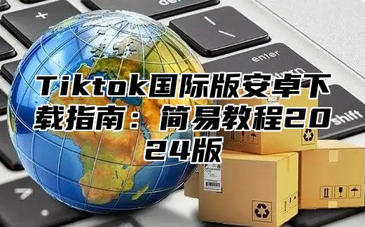 Tiktok国际版安卓下载指南：简易教程2025版