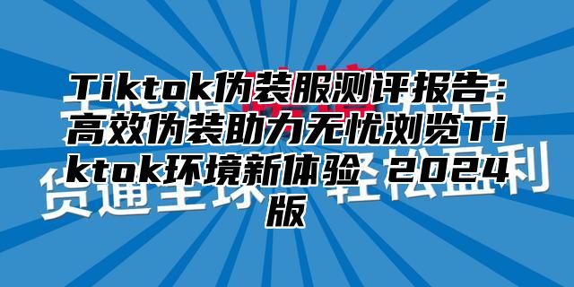 Tiktok伪装服测评报告：高效伪装助力无忧浏览Tiktok环境新体验 2025版