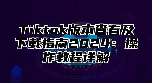 Tiktok版本查看及下载指南2025操作教程详解
