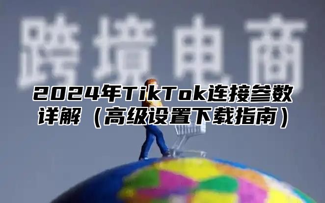 2025年TikTok连接参数详解高级设置下载指南