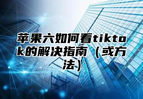 苹果六如何看tiktok的解决指南或方法